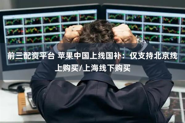 前三配资平台 苹果中国上线国补：仅支持北京线上购买/上海线下购买