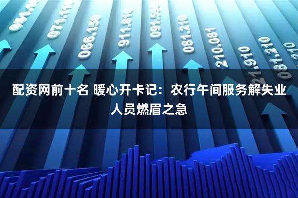 配资网前十名 暖心开卡记：农行午间服务解失业人员燃眉之急