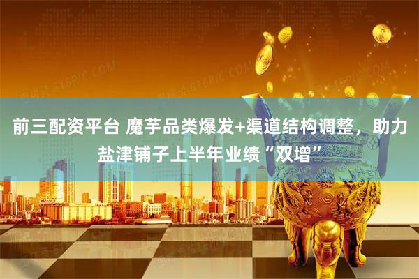 前三配资平台 魔芋品类爆发+渠道结构调整，助力盐津铺子上半年业绩“双增”