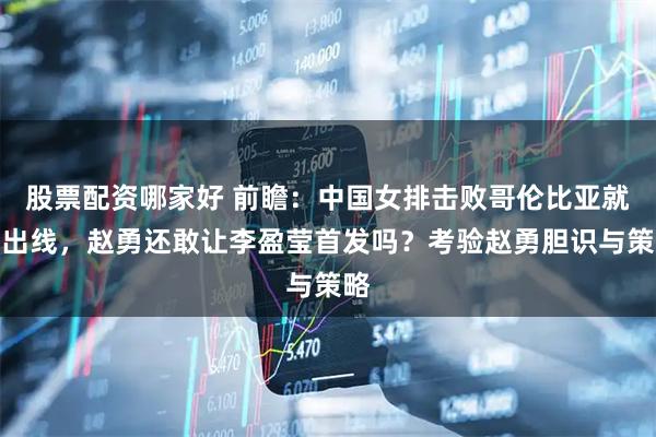 股票配资哪家好 前瞻：中国女排击败哥伦比亚就能出线，赵勇还敢让李盈莹首发吗？考验赵勇胆识与策略