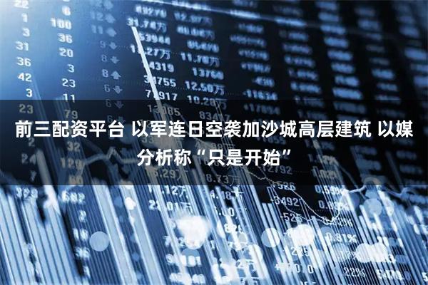 前三配资平台 以军连日空袭加沙城高层建筑 以媒分析称“只是开始”