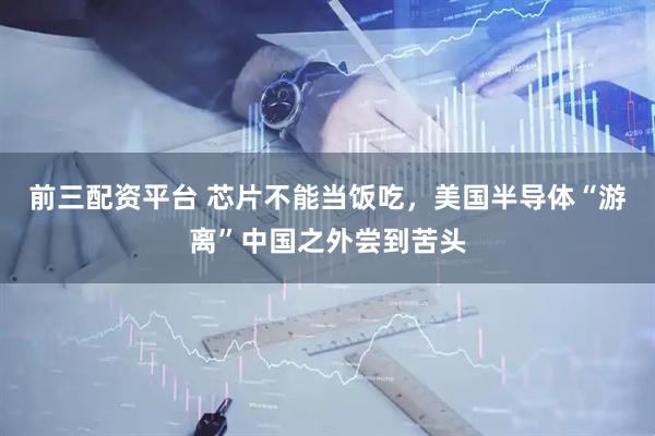 前三配资平台 芯片不能当饭吃，美国半导体“游离”中国之外尝到苦头