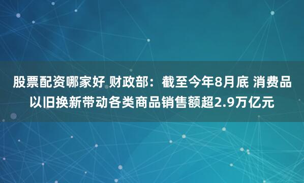 股票配资哪家好 财政部：截至今年8月底 消费品以旧换新带动各类商品销售额超2.9万亿元