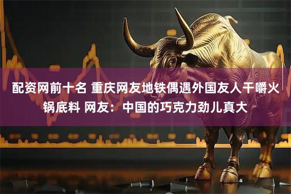 配资网前十名 重庆网友地铁偶遇外国友人干嚼火锅底料 网友：中国的巧克力劲儿真大