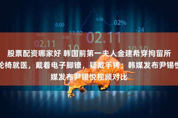 股票配资哪家好 韩国前第一夫人金建希穿拘留所病号服坐轮椅就医，戴着电子脚镣，疑戴手铐；韩媒发布尹锡悦视频对比