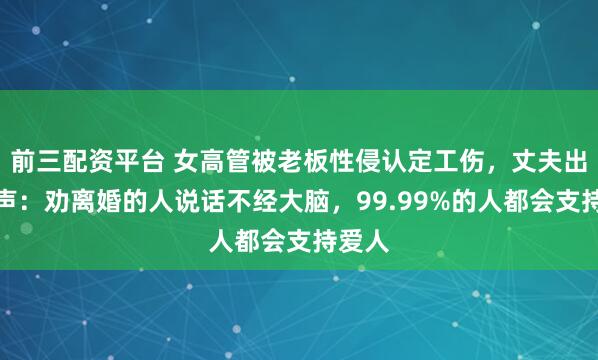 前三配资平台 女高管被老板性侵认定工伤，丈夫出镜发声：劝离婚的人说话不经大脑，99.99%的人都会支持爱人