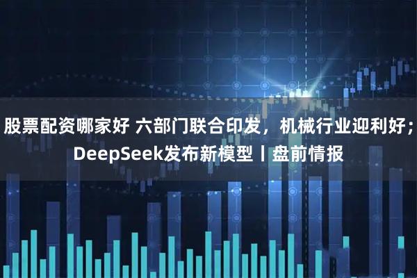 股票配资哪家好 六部门联合印发，机械行业迎利好；DeepSeek发布新模型丨盘前情报