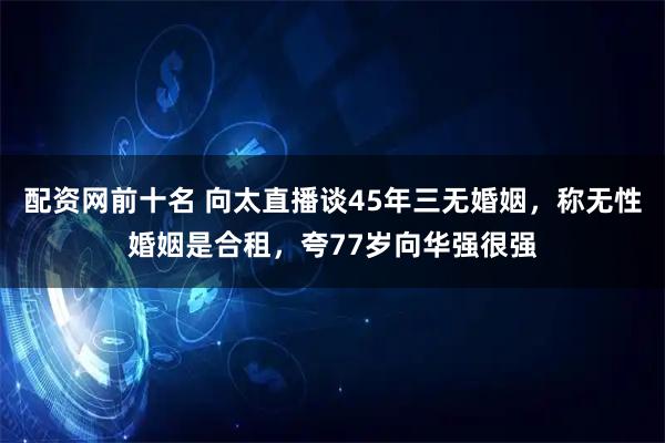 配资网前十名 向太直播谈45年三无婚姻，称无性婚姻是合租，夸77岁向华强很强