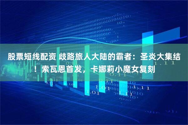股票短线配资 歧路旅人大陆的霸者：圣炎大集结！索瓦恩首发，卡娜莉小魔女复刻